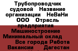 Трубопроводчик судовой › Название организации ­ НеВаНи, ООО › Отрасль предприятия ­ Машиностроение › Минимальный оклад ­ 70 000 - Все города Работа » Вакансии   . Дагестан респ.,Избербаш г.